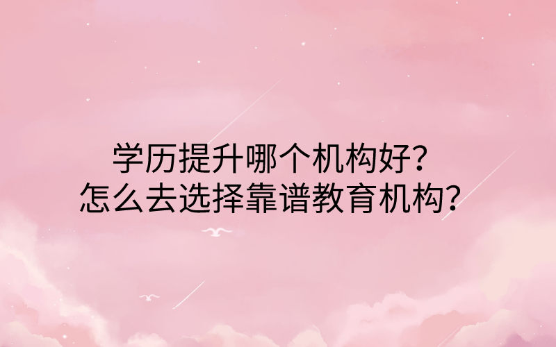 学历提升哪个机构好？怎么去选择靠谱教育机构？