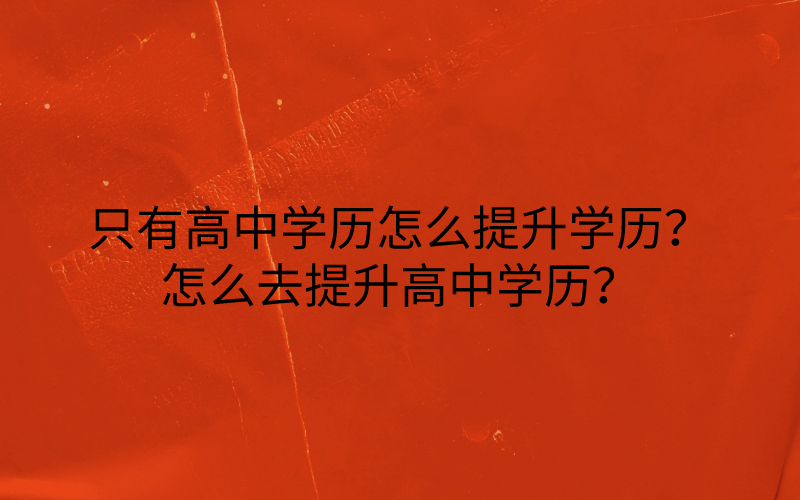 只有高中学历怎么提升学历？怎么去提升高中学历？