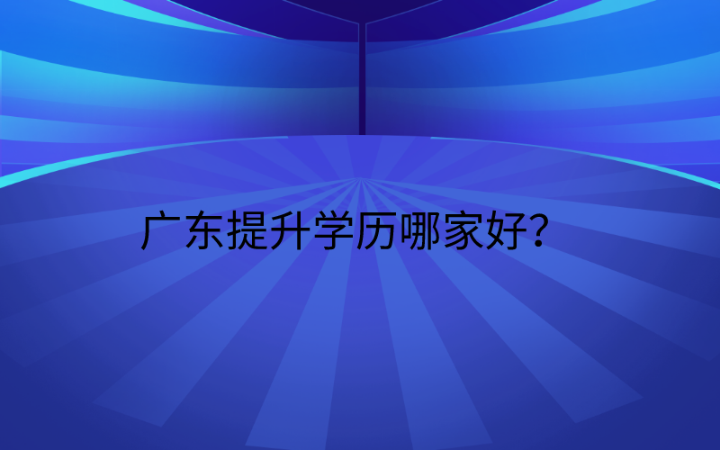 广东学历提升机构丨广东提升学历哪家好？